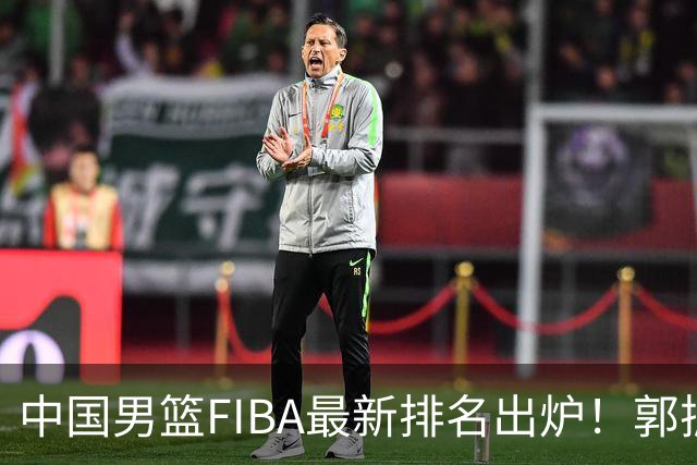 中国男篮FIBA最新排名出炉！郭振明连线求变，郭士强压力变大！