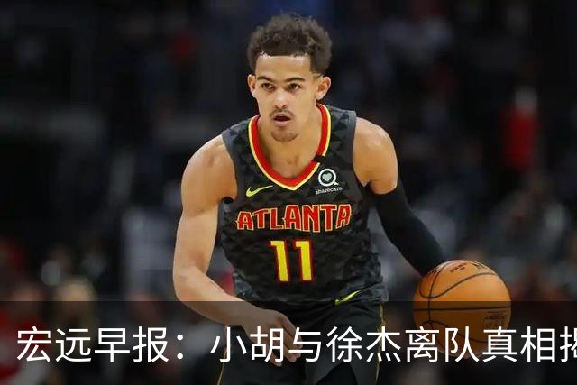 宏远早报：小胡与徐杰离队真相揭晓，崔永熙获赞，全力引进超级外援！