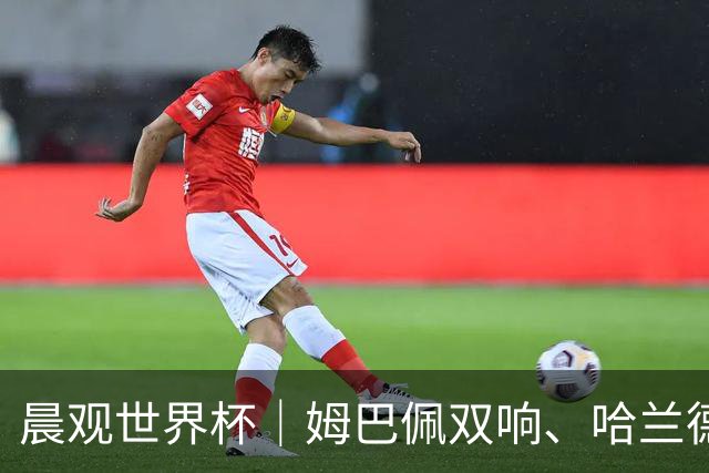 晨观世界杯｜姆巴佩双响、哈兰德绝杀 法国挪威晋级16强