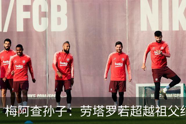 梅阿查孙子：劳塔罗若超越祖父纪录我会高兴 我曾建议签帕斯