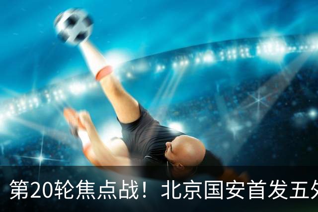 第20轮焦点战！北京国安首发五外援 成都蓉城茹萨终于能出场了