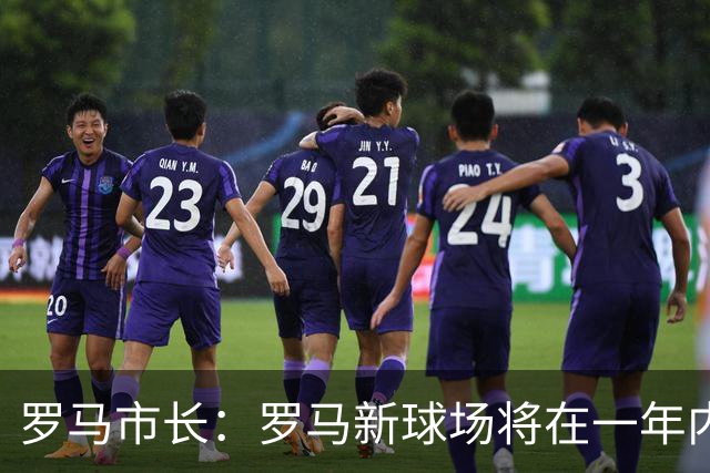 罗马市长：罗马新球场将在一年内开工，是世界上最美丽的球场之一