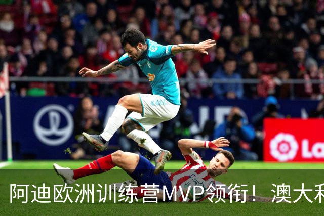 阿迪欧洲训练营MVP领衔！澳大利亚6月21日以年轻阵容对阵中国男篮