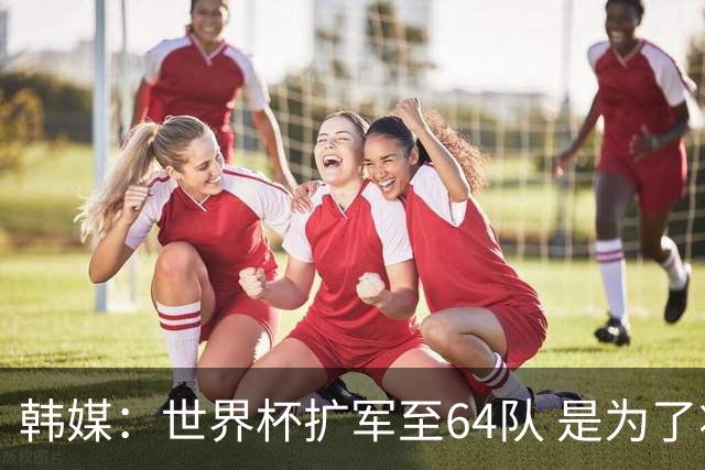 韩媒：世界杯扩军至64队 是为了将中国队送进决赛圈