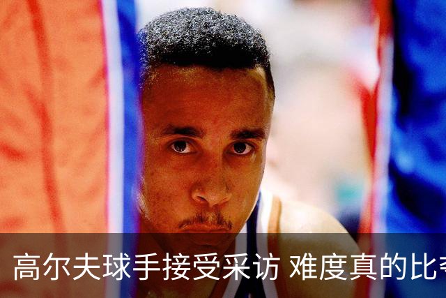 高尔夫球手接受采访 难度真的比夺冠还要高吗？